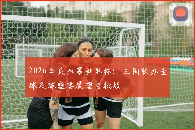 2026年美加墨世界杯：三国联办全球足球盛宴展望与挑战