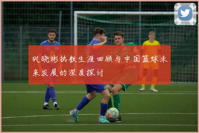 巩晓彬执教生涯回顾与中国篮球未来发展的深度探讨