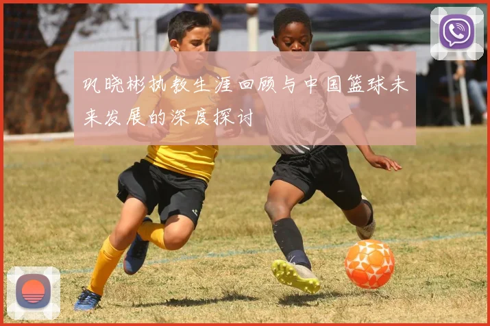 巩晓彬执教生涯回顾与中国篮球未来发展的深度探讨