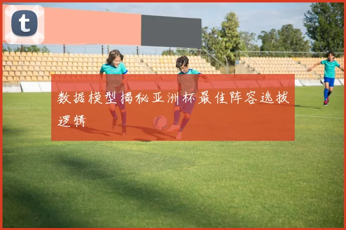 数据模型揭秘亚洲杯最佳阵容选拔逻辑