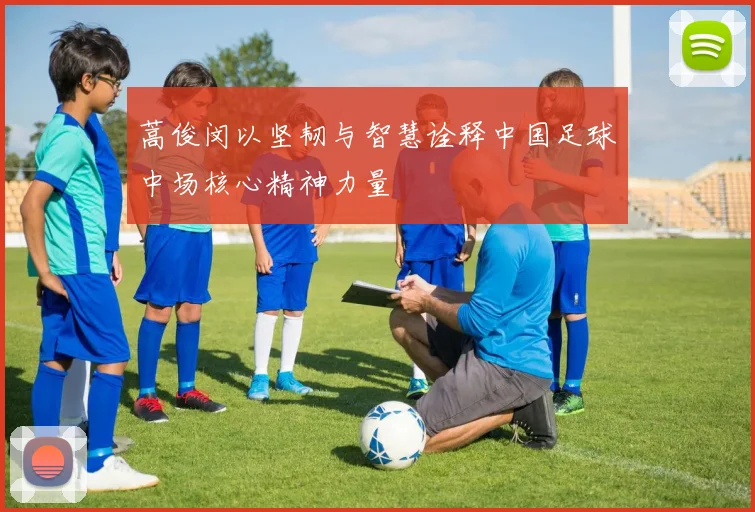 蒿俊闵以坚韧与智慧诠释中国足球中场核心精神力量