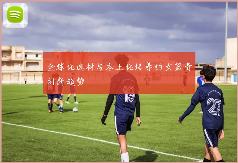 全球化选材与本土化培养的女篮青训新趋势