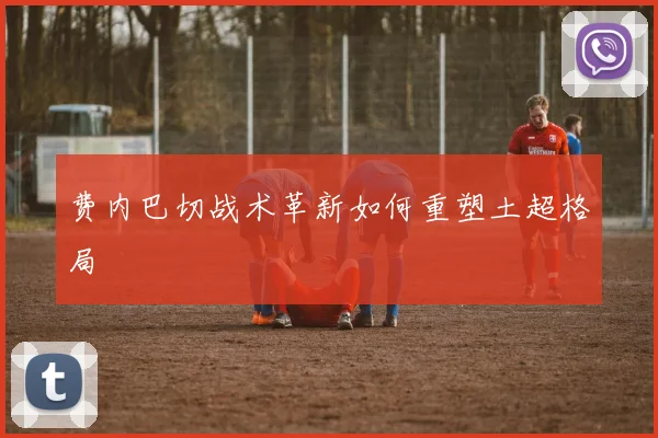 费内巴切战术革新如何重塑土超格局
