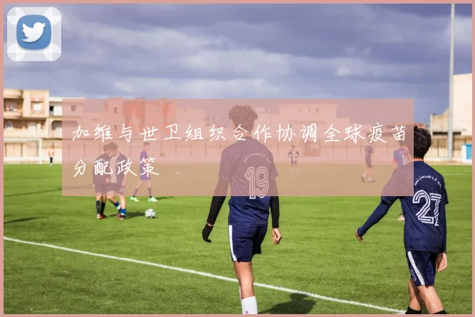 加维与世卫组织合作协调全球疫苗分配政策
