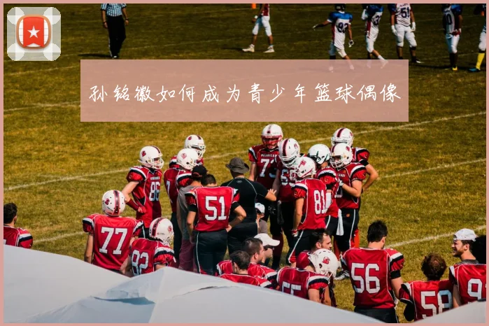 孙铭徽如何成为青少年篮球偶像